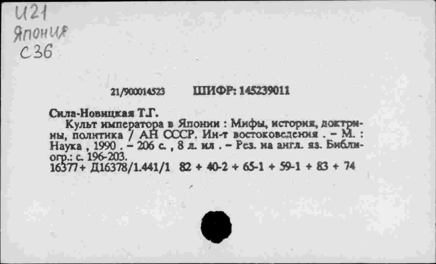 ﻿М21
Японии
с 16
Л/500ИС23 ШИФР; 145239011
Сила-Новицкая ТТ.
Культ императора в Японии : Мифы, история, доктрины, политика / АН СССР. Ин-т востоковедения . - М.. : Наука , 1990 . - 206 с., 8 л. ил . - Рез. на англ. яз. Библм-огр.: с. 196-203.
16377+ Д16378/1.441/1 82 + 40-2 + 65-1 + 59-1 + 83 + 74